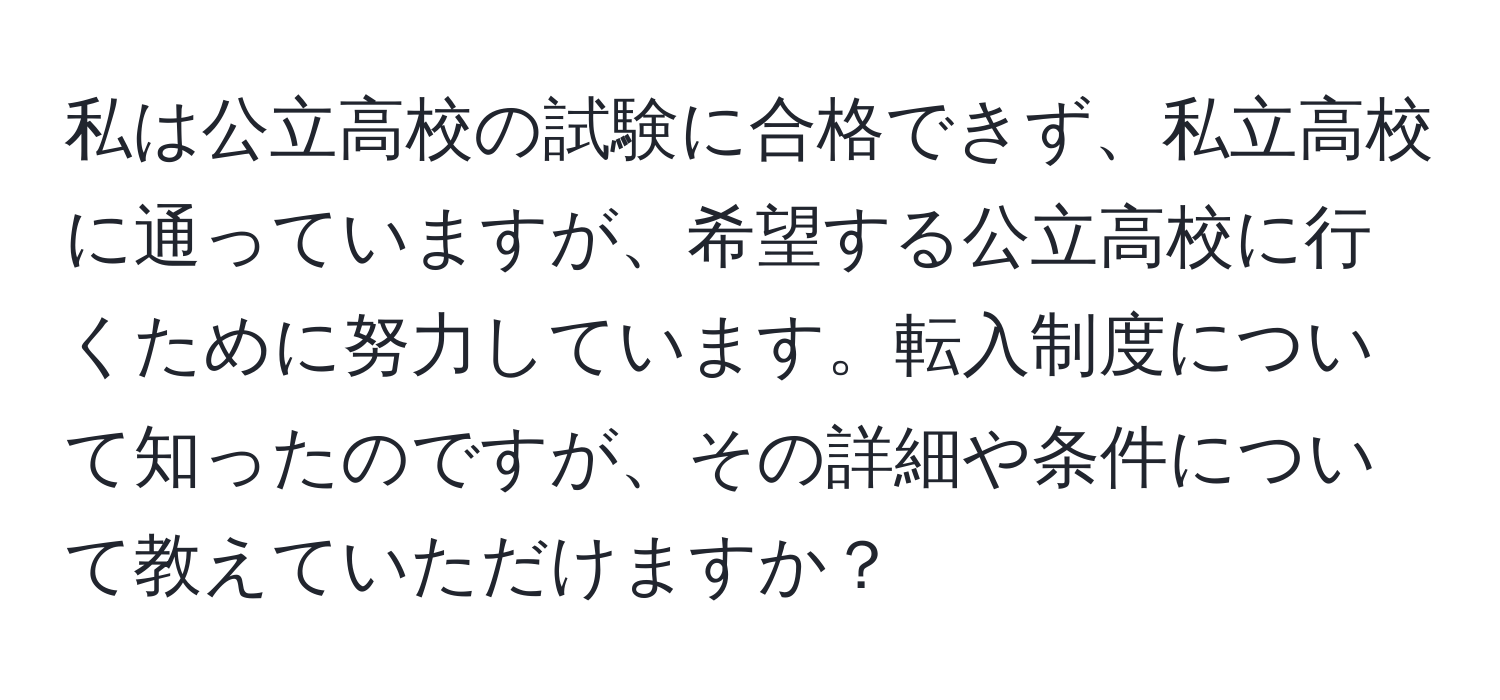 私は公立高校の試験に合格できず、私立高校に通っていますが、希望する公立高校に行くために努力しています。転入制度について知ったのですが、その詳細や条件について教えていただけますか？