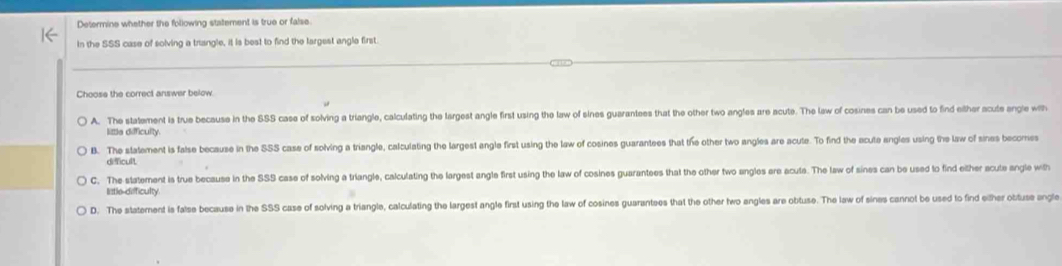 Determine whether the following statement is true or false
in the SSS case of solving a trangle, it is best to find the largest angle first.
Choose the correct answer below.
A. The statement is true because in the SSS case of solving a triangle, calculating the largest angle first using the law of sines guarantees that the other two angles are acute. The law of cosines can be used to find either acute angle with
little difficulty.
B. The statement is false because in the SSS case of solving a triangle, calculating the largest angle first using the law of cosines guarantees that the other two angles are acute. To find the acute angles using the law of sines becomes
difcult
C. The statement is true because in the SSS case of solving a triangle, calculating the largest angle first using the law of cosines guarantees that the other two angles ere acute. The law of sines can be used to find either acute angle with
little defficulty
D. The statement is false because in the SSS case of solving a triangle, calculating the largest angle first using the law of cosines guarantees that the other two engles are obtuse. The law of sines cannot be used to find either obtuse engle