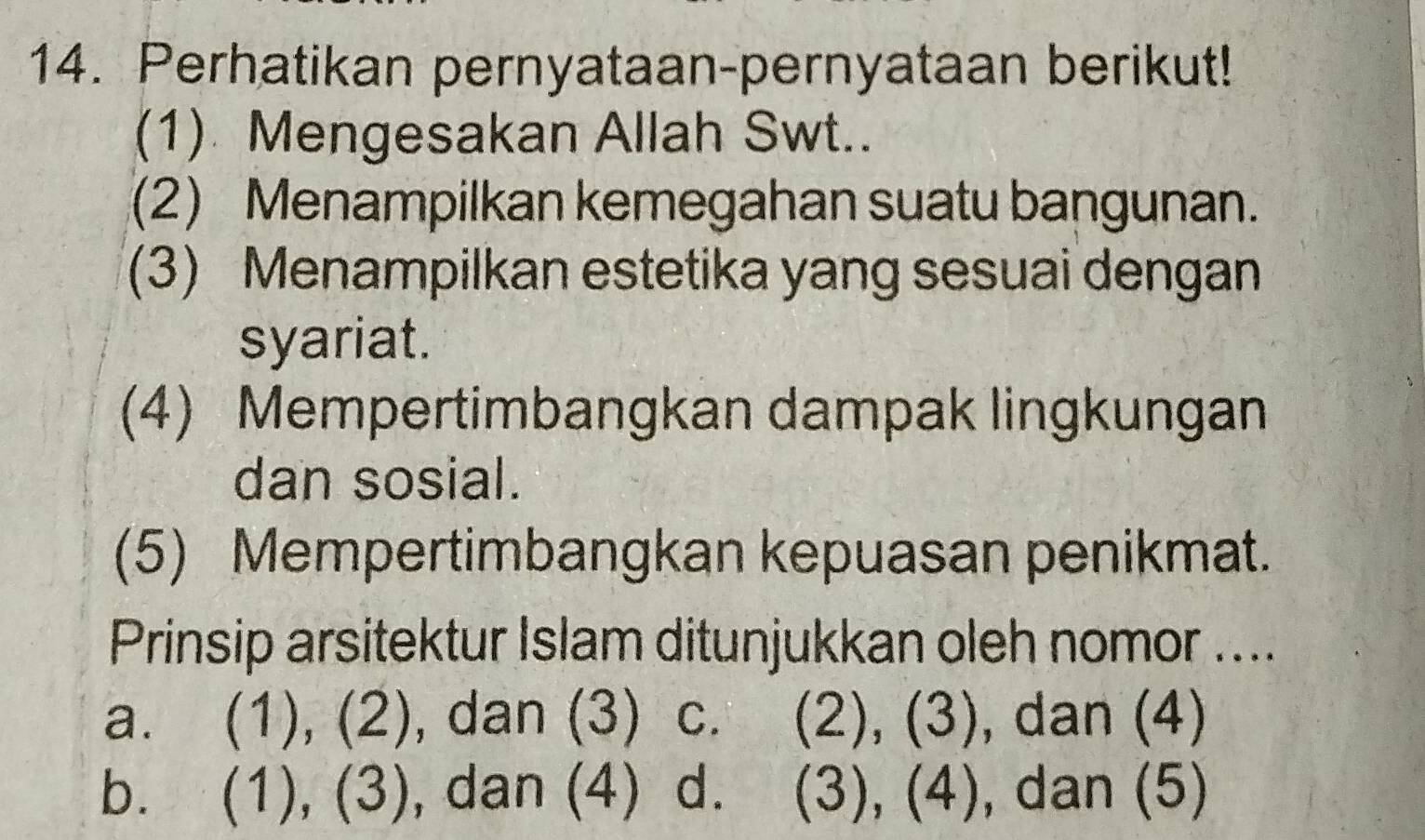 Perhatikan pernyataan-pernyataan berikut!
(1) Mengesakan Allah Swt..
(2) Menampilkan kemegahan suatu bangunan.
(3) Menampilkan estetika yang sesuai dengan
syariat.
(4) Mempertimbangkan dampak lingkungan
dan sosial.
(5) Mempertimbangkan kepuasan penikmat.
Prinsip arsitektur Islam ditunjukkan oleh nomor ....
a. (1), (2), dan (3) C. (2), (3), dan (4)
b. (1), (3) , dan (4) d. (3), (4), dan (5)