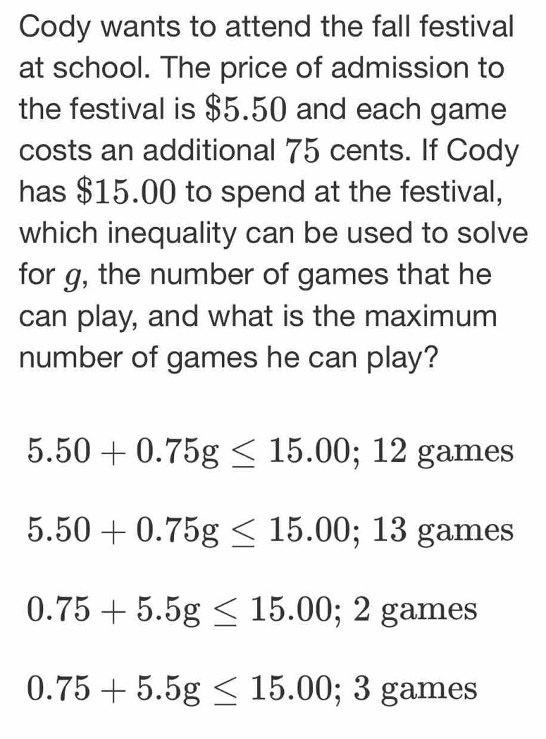 Cody wants to attend the fall festival
at school. The price of admission to
the festival is $5.50 and each game
costs an additional 75 cents. If Cody
has $15.00 to spend at the festival,
which inequality can be used to solve
for g, the number of games that he
can play, and what is the maximum
number of games he can play?
5.50+0.75g≤ 15.00; 12 games
5.50+0.75g≤ 15.00; 13 (a mes
0.75+5.5g≤ 15.00; 2 an nes
0.75+5.5g≤ 15.00; 3gam es