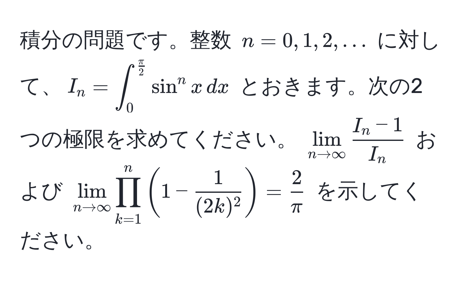 積分の問題です。整数 $n = 0, 1, 2, ...$ に対して、$I_n = ∈t_0^((fracπ)2) sin^(n x , dx$ とおきます。次の2つの極限を求めてください。 $lim_n to ∈fty)  (I_n - 1)/I_n $ および $lim_n to ∈fty prod_(k=1)^n ( 1 -  1/(2k)^2  ) =  2/π $ を示してください。