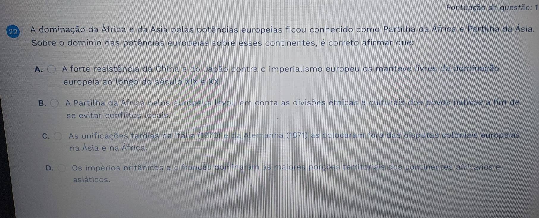 Pontuação da questão: 1
2 A dominação da África e da Ásia pelas potências europeias ficou conhecido como Partilha da África e Partilha da Ásia.
Sobre o domínio das potências europeias sobre esses continentes, é correto afirmar que:
A. A forte resistência da China e do Japão contra o imperialismo europeu os manteve livres da dominação
europeia ao longo do século XIX e XX.
B. A Partilha da África pelos europeus levou em conta as divisões étnicas e culturais dos povos nativos a fim de
se evitar conflitos locais.
C. As unificações tardias da Itália (1870) e da Alemanha (1871) as colocaram fora das disputas coloniais europeias
na Ásia e na África.
D. Os impérios britânicos e o francês dominaram as maiores porções territoriais dos continentes africanos e
asiáticos.