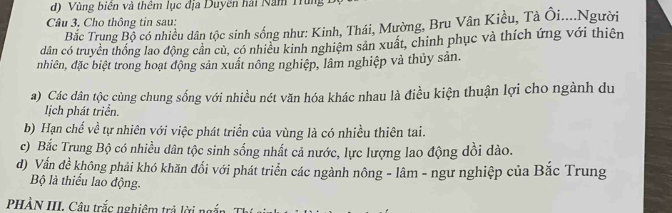 d) Vùng biên và thêm lục địa Duyền hai Năm Trùng
Câu 3. Cho thông tin sau:
Bắc Trung Bộ có nhiều dân tộc sinh sống như: Kinh, Thái, Mường, Bru Vân Kiều, Tà Ôi....Người
dân có truyền thống lao động cân cù, có nhiều kinh nghiệm sản xuất, chinh phục và thích ứng với thiên
nhiên, đặc biệt trong hoạt động sản xuất nông nghiệp, lâm nghiệp và thủy sản.
a) Các dân tộc cùng chung sống với nhiều nét văn hóa khác nhau là điều kiện thuận lợi cho ngành du
lịch phát triển.
b) Hạn chế về tự nhiên với việc phát triển của vùng là có nhiều thiên tai.
c) Bắc Trung Bộ có nhiều dân tộc sinh sống nhất cả nước, lực lượng lao động dồi dào.
d) Vấn đề không phải khó khăn đổi với phát triển các ngành nông - lâm - ngư nghiệp của Bắc Trung
Bộ là thiếu lao động.
PHÀN III. Câu trắc nghiêm trả lời