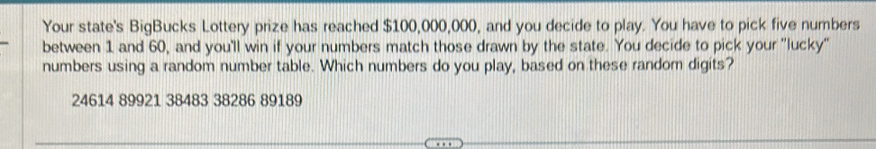 Your state's BigBucks Lottery prize has reached $100,000,000, and you decide to play. You have to pick five numbers
between 1 and 60, and you'll win if your numbers match those drawn by the state. You decide to pick your ''lucky'
numbers using a random number table. Which numbers do you play, based on these random digits?
24614 89921 38483 38286 89189