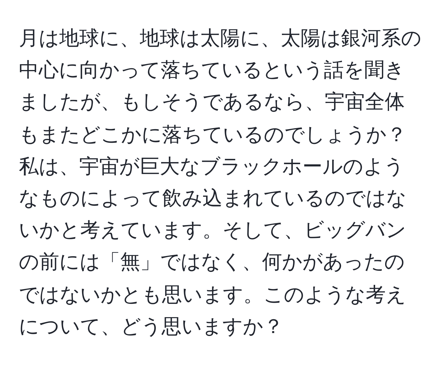 月は地球に、地球は太陽に、太陽は銀河系の中心に向かって落ちているという話を聞きましたが、もしそうであるなら、宇宙全体もまたどこかに落ちているのでしょうか？私は、宇宙が巨大なブラックホールのようなものによって飲み込まれているのではないかと考えています。そして、ビッグバンの前には「無」ではなく、何かがあったのではないかとも思います。このような考えについて、どう思いますか？