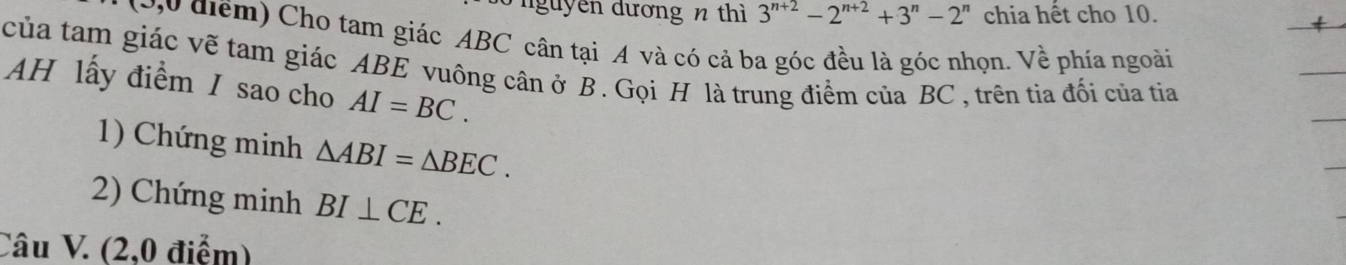 nguyên dương n thì 3^(n+2)-2^(n+2)+3^n-2^n chia hết cho 10. 
(0u điểm) Cho tam giác ABC cân tại A và có cả ba góc đều là góc nhọn. Về phía ngoài 
của tam giác vẽ tam giác ABE vuông cân ở B. Gọi H là trung điểm của BC, trên tia đối của tia 
AH lấy điểm / sao cho AI=BC. 
1) Chứng minh △ ABI=△ BEC. 
2) Chứng minh BI⊥ CE. 
Câu V. (2,0 điểm)