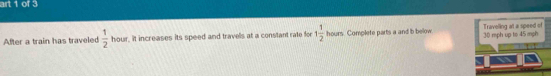 art 1 of 3 
After a train has traveled  1/2  hour, it increases its speed and travels at a constant rate for 1 1/2  hours. Complete parts a and b below. 30 mph up to 45 mph Traveling at a speed of