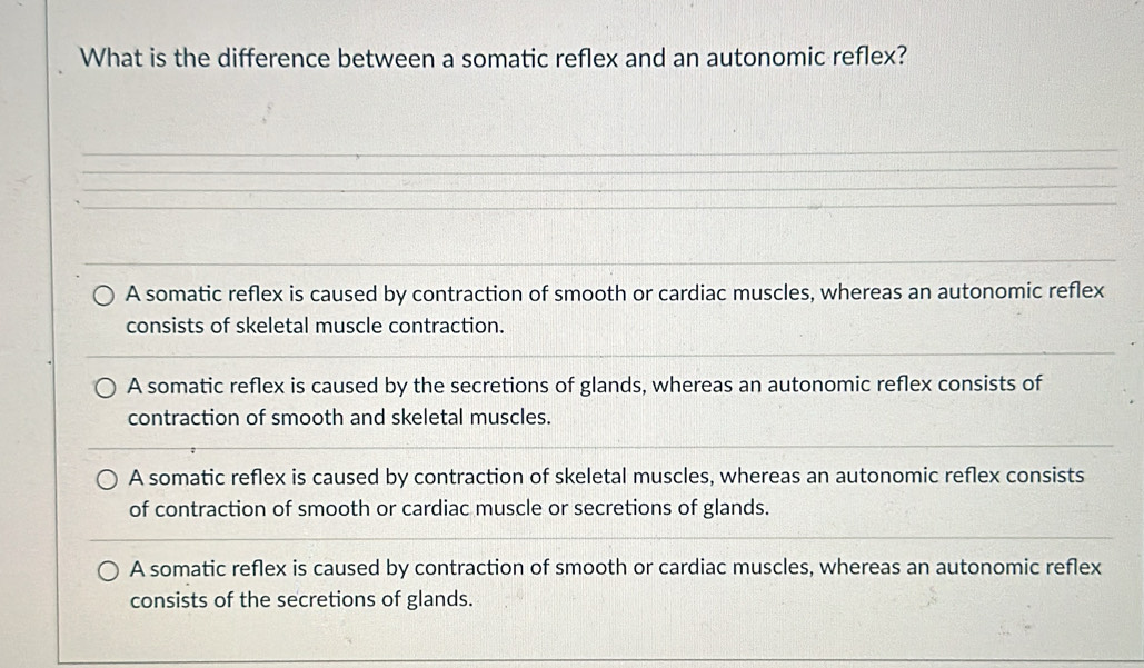 What is the difference between a somatic reflex and an autonomic reflex?
A somatic reflex is caused by contraction of smooth or cardiac muscles, whereas an autonomic reflex
consists of skeletal muscle contraction.
A somatic reflex is caused by the secretions of glands, whereas an autonomic reflex consists of
contraction of smooth and skeletal muscles.
A somatic reflex is caused by contraction of skeletal muscles, whereas an autonomic reflex consists
of contraction of smooth or cardiac muscle or secretions of glands.
A somatic reflex is caused by contraction of smooth or cardiac muscles, whereas an autonomic reflex
consists of the secretions of glands.