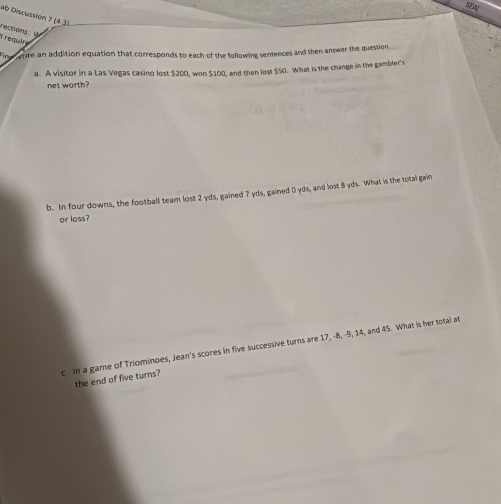 SEAL 
ab Discussion 7(4.3) 
rections: W 
I require 
Find write an addition equation that corresponds to each of the following sentences and then answer the question 
a. A visitor in a Las Vegas casino lost $200, won $100, and then lost $50. What is the change in the gambler's 
net worth? 
b. In four downs, the football team lost 2 yds, gained 7 yds, gained 0 yds, and lost 8 yds. What is the total gain 
or loss? 
c. In a game of Triominoes, Jean’s scores in five successive turns are 17, -8, -9, 14, and 45. What is her total at 
the end of five turns?