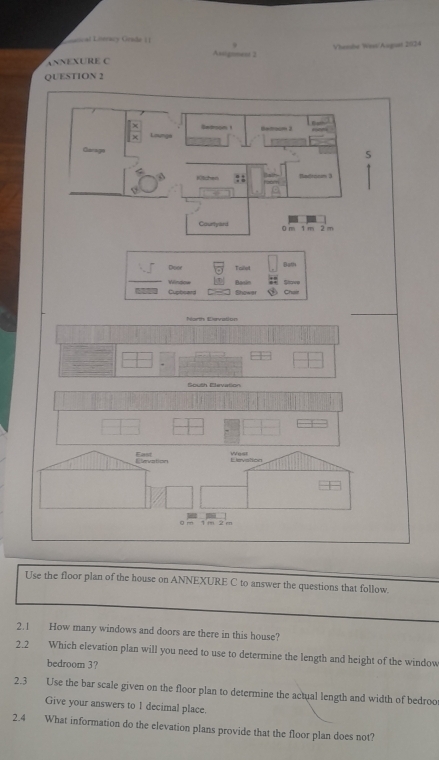 cal Litracy Grsde 
ANNÉXURE C Vhembe West/Auguat 2024 
Assignmest 2 
QUESTION 2 

Badogn 1 
Losg 
Garage 
5 
Kchen 
Courtyard 0 m 1 m 2 m
Door Tailel Bath 
Basin 
Cupbsard Chair 
South Elevation 
East West Eevation 
Use the floor plan of the house on ANNEXURE C to answer the questions that follow. 
2.1 How many windows and doors are there in this house? 
2.2 Which elevation plan will you need to use to determine the length and height of the window 
bedroom 3? 
2.3 Use the bar scale given on the floor plan to determine the actual length and width of bedroo 
Give your answers to 1 decimal place. 
2.4 What information do the elevation plans provide that the floor plan does not?