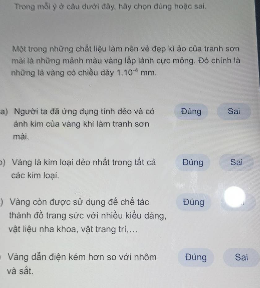 Trong mỗi ý ở câu dưới đây, hãy chọn đúng hoặc sai.
Một trong những chất liệu làm nên vẻ đẹp kì ảo của tranh sơn
mài là những mảnh màu vàng lấp lánh cực mỏng. Đó chính là
những lá vàng có chiều dày 1.10^(-4)mm. 
a) Người ta đã ứng dụng tính dẻo và có Đúng Sai
ánh kim của vàng khi làm tranh sơn
mài.
b) Vàng là kim loại dẻo nhất trong tất cả Đúng Sai
các kim loại.
:) Vàng còn được sử dụng để chế tác Đúng
thành đồ trang sức với nhiều kiểu dáng,
vật liệu nha khoa, vật trang trí,...
Vàng dẫn điện kém hơn so với nhôm Đúng Sai
và sắt.