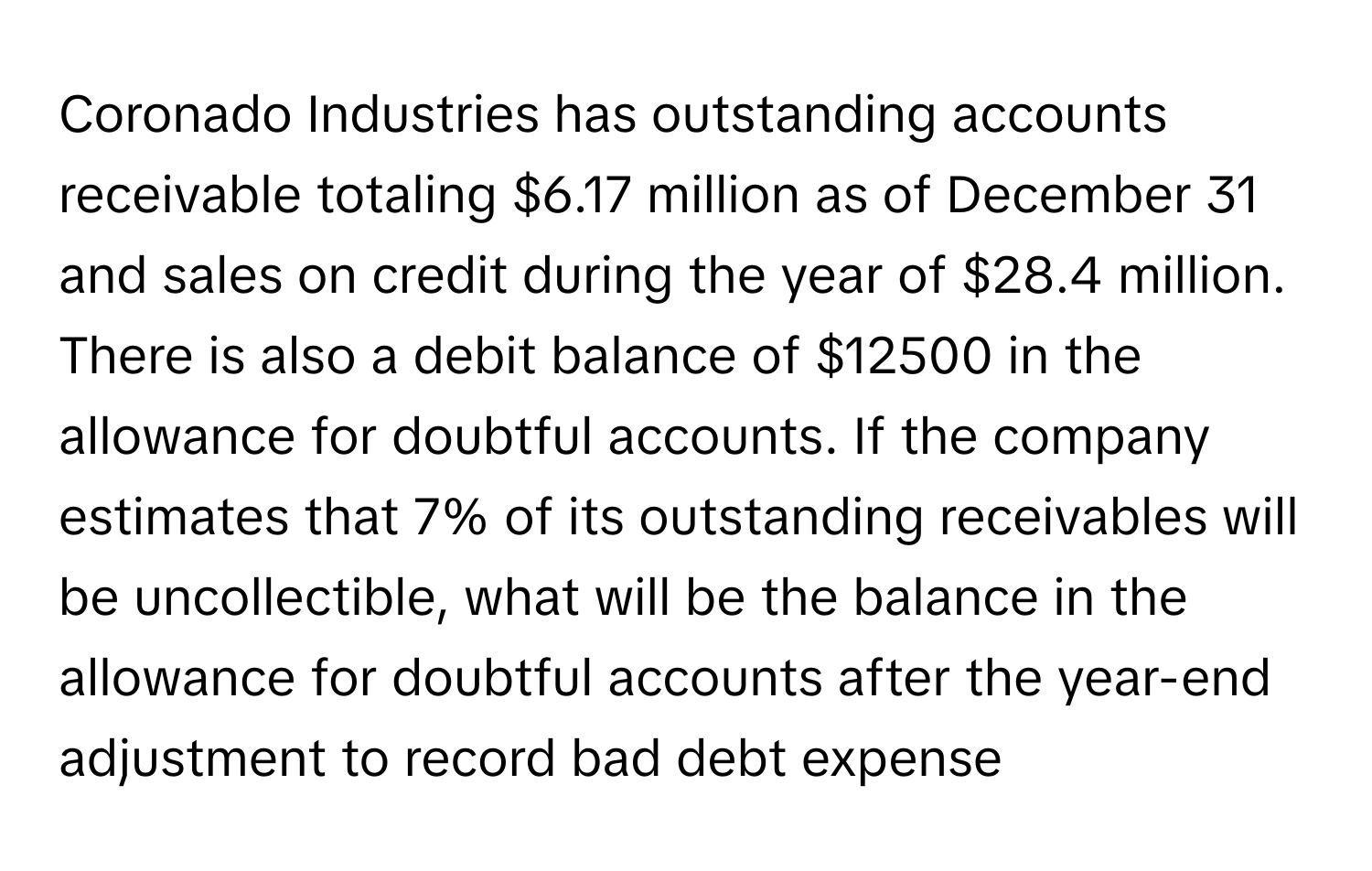 Coronado Industries has outstanding accounts receivable totaling $6.17 million as of December 31 and sales on credit during the year of $28.4 million. There is also a debit balance of $12500 in the allowance for doubtful accounts. If the company estimates that 7% of its outstanding receivables will be uncollectible, what will be the balance in the allowance for doubtful accounts after the year-end adjustment to record bad debt expense