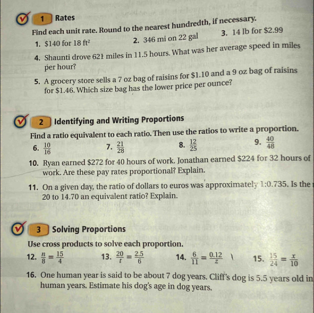 a 1 Rates 
Find each unit rate. Round to the nearest hundredth, if necessary. 
1. $140 for 18ft^2 2. 346 mi on 22 gal 3. 14 lb for $2.99
4. Shaunti drove 621 miles in 11.5 hours. What was her average speed in miles
per hour? 
5. A grocery store sells a 7 oz bag of raisins for $1.10 and a 9 oz bag of raisins 
for $1.46. Which size bag has the lower price per ounce? 
ν 2 Identifying and Writing Proportions 
Find a ratio equivalent to each ratio. Then use the ratios to write a proportion. 
7. 
6.  10/16   21/28 
9. 
8.  12/25   40/48 
10. Ryan earned $272 for 40 hours of work. Jonathan earned $224 for 32 hours of 
work. Are these pay rates proportional? Explain. 
11. On a given day, the ratio of dollars to euros was approximately 1:0.735. Is the
20 to 14.70 an equivalent ratio? Explain. 
3Solving Proportions 
Use cross products to solve each proportion. 
12.  n/8 = 15/4  13.  20/t = (2.5)/6  14.  6/11 = (0.12)/z  15.  15/24 = x/10 
16. One human year is said to be about 7 dog years. Cliff’s dog is 5.5 years old in 
human years. Estimate his dog's age in dog years.