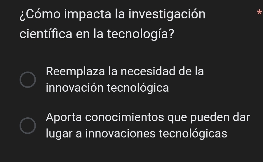 ¿Cómo impacta la investigación
*
científica en la tecnología?
Reemplaza la necesidad de la
innovación tecnológica
Aporta conocimientos que pueden dar
lugar a innovaciones tecnológicas