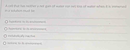 A cell that has neither a net gain of water nor net loss of water when it is immersed
in a solution must be
hypotonic to its environment.
hypertonic to its environment.
metabolically inactive
isotonic to its environment.