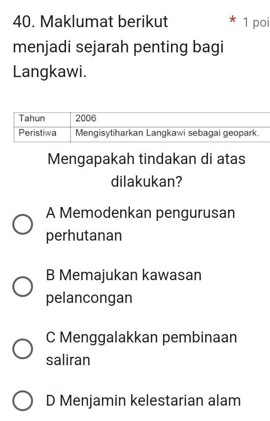 Maklumat berikut 1 poi
menjadi sejarah penting bagi
Langkawi.
Mengapakah tindakan di atas
dilakukan?
A Memodenkan pengurusan
perhutanan
B Memajukan kawasan
pelancongan
C Menggalakkan pembinaan
saliran
D Menjamin kelestarian alam