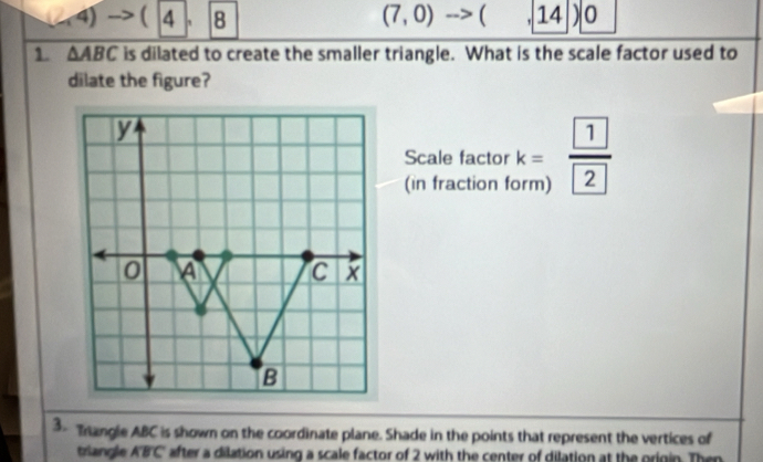 (2,4)  4 8 (7,0) ( ' 14 ) 0 
1. △ ABC is dilated to create the smaller triangle. What is the scale factor used to 
dilate the figure? 
Scale factor k= □  frac  1 2
(in fraction form) 
3- Trangle ABC is shown on the coordinate plane. Shade in the points that represent the vertices of 
triangle ABC after a dilation using a scale factor of 2 with the center of dilation at the origin. Then