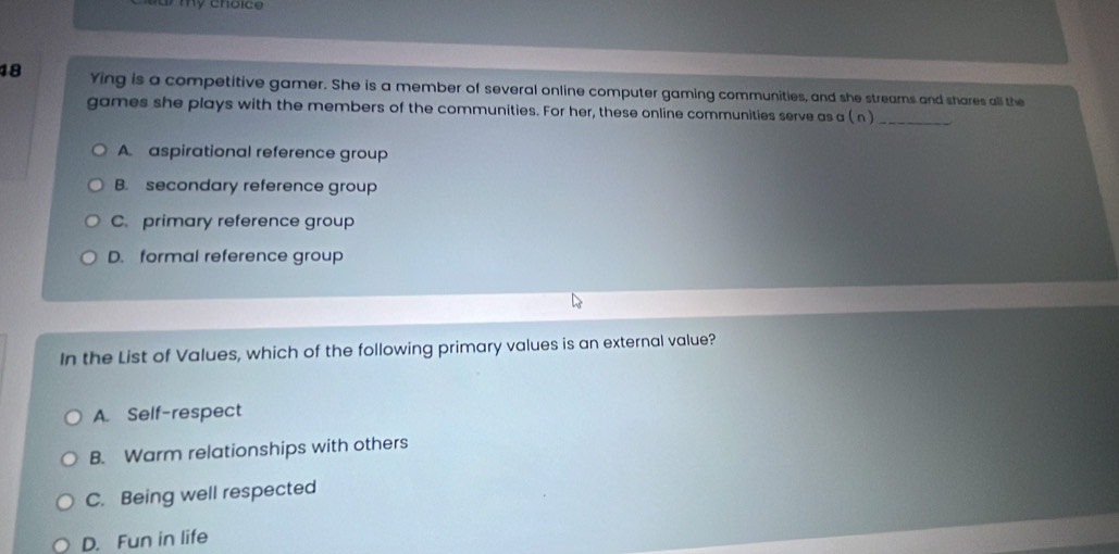Ying is a competitive gamer. She is a member of several online computer gaming communities, and she streams and shares all the
games she plays with the members of the communities. For her, these online communities serve as a ( n )_
A. aspirational reference group
B. secondary reference group
C. primary reference group
D. formal reference group
In the List of Values, which of the following primary values is an external value?
A. Self-respect
B. Warm relationships with others
C. Being well respected
D. Fun in life