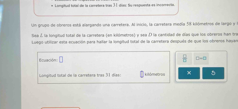 Longitud total de la carretera tras 31 días : Su respuesta es incorrecta. 
Un grupo de obreros está alargando una carretera. Al inicio, la carretera medía 58 kilómetros de largo y l 
Sea L la longitud total de la carretera (en kilómetros) y sea D la cantidad de días que los obreros han tra 
Luego utilizar esta ecuación para hallar la longitud total de la carretera después de que los obreros hayan 
Ecuación: □  □ /□   □ =□
Longitud total de la carretera tras 31 días : kilómetros