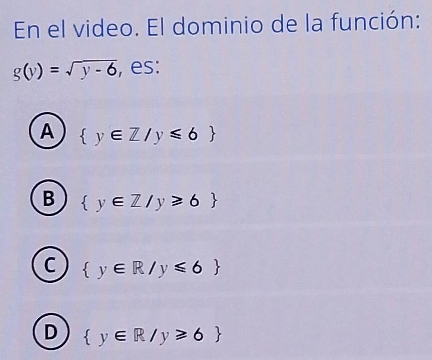 En el video. El dominio de la función:
g(y)=sqrt(y-6) , es:
A  y∈ Z/y≤slant 6
B  y∈ Z/y≥slant 6
C  y∈ R/y≤slant 6
D  y∈ R/y≥slant 6