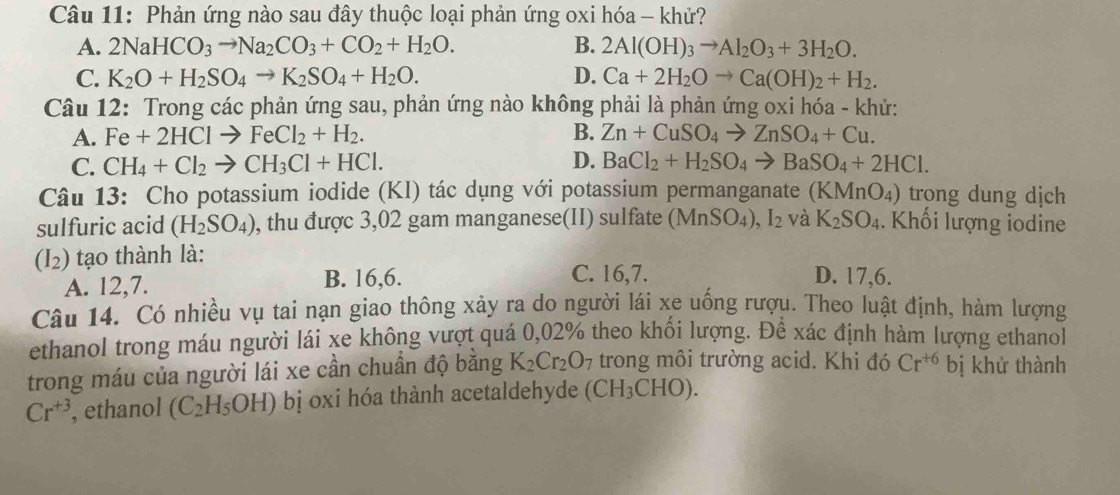 Phản ứng nào sau đây thuộc loại phản ứng oxi hóa - khử?
A. 2NaHCO_3to Na_2CO_3+CO_2+H_2O. B. 2Al(OH)_3to Al_2O_3+3H_2O.
C. K_2O+H_2SO_4to K_2SO_4+H_2O. D. Ca+2H_2Oto Ca(OH)_2+H_2.
Câu 12: Trong các phản ứng sau, phản ứng nào không phải là phản ứng oxi hóa - khử:
A. Fe+2HClto FeCl_2+H_2. B. Zn+CuSO_4to ZnSO_4+Cu.
C. CH_4+Cl_2to CH_3Cl+HCl. D. BaCl_2+H_2SO_4to BaSO_4+2HCl.
Câu 13: Cho potassium iodide (KI) tác dụng với potassium permanganate (KMnO_4) trong dung dịch
sulfuric acid (H_2SO_4) , thu được 3,02 gam manganese(II) sulfate (MnSO₄) ,I_2 và K_2SO_4 Khối lượng iodine
(I_2) tạo thành là:
A. 12,7. B. 16,6.
C. 16,7. D. 17,6.
Câu 14. Có nhiều vụ tai nạn giao thông xảy ra do người lái xe uống rượu. Theo luật định, hàm lượng
ethanol trong máu người lái xe không vượt quá 0,02% theo khối lượng. Để xác định hàm lượng ethanol
trong máu của người lái xe cần chuẩn độ bằng K_2Cr_2O_7 trong môi trường acid. Khi đó Cr^(+6) bị khử thành
Cr^(+3) , ethanol (C_2H_5OH) bị oxi hóa thành acetaldehyde (CH₃CHO).