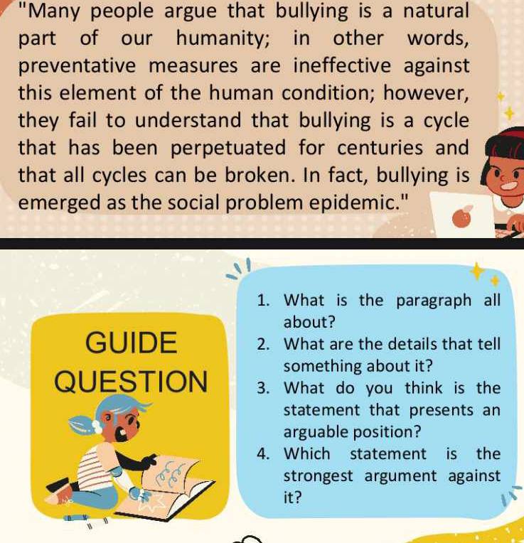 "Many people argue that bullying is a natural 
part of our humanity; in other words, 
preventative measures are ineffective against 
this element of the human condition; however, 
they fail to understand that bullying is a cycle 
that has been perpetuated for centuries and 
that all cycles can be broken. In fact, bullying is 
emerged as the social problem epidemic." 
1. What is the paragraph all 
about? 
GUIDE 2. What are the details that tell 
something about it? 
QUESTION 3. What do you think is the 
statement that presents an 
arguable position? 
4. Which statement is the 
strongest argument against 
it?