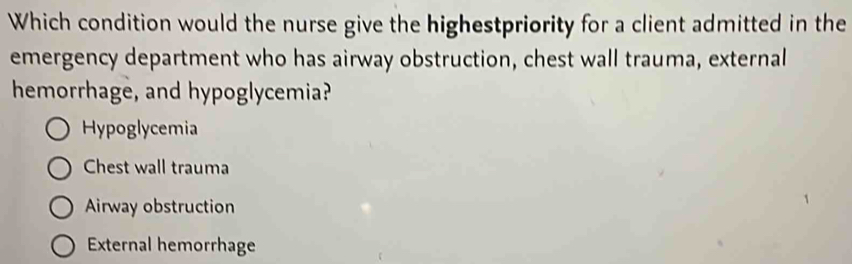 Which condition would the nurse give the highestpriority for a client admitted in the
emergency department who has airway obstruction, chest wall trauma, external
hemorrhage, and hypoglycemia?
Hypoglycemia
Chest wall trauma
Airway obstruction
External hemorrhage