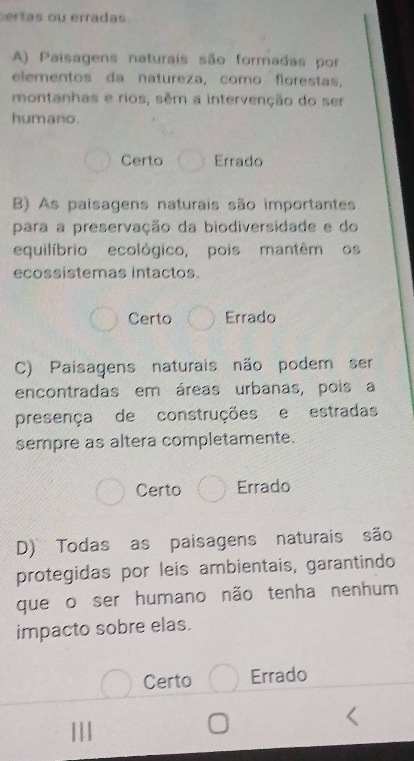 ertas ou erradas.
A) Paisagens naturais são formadas por
elementos da natureza, como florestas,
montanhas e rios, sêm a intervenção do ser
humano.
Certo Errado
B) As paisagens naturais são importantes
para a preservação da biodiversidade e do
equilíbrio ecológico, pois mantêm os
ecossistemas intactos.
Certo Errado
C) Paisagens naturais não podem ser
encontradas em áreas urbanas, pois a
presença de construções e estradas
sempre as altera completamente.
Certo Errado
D) Todas as paisagens naturais são
protegidas por leis ambientais, garantindo
que o ser humano não tenha nenhum
impacto sobre elas.
Certo Errado