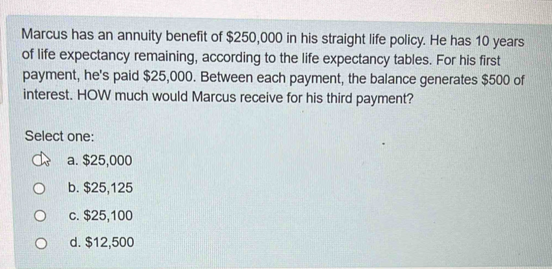 Marcus has an annuity benefit of $250,000 in his straight life policy. He has 10 years
of life expectancy remaining, according to the life expectancy tables. For his first
payment, he's paid $25,000. Between each payment, the balance generates $500 of
interest. HOW much would Marcus receive for his third payment?
Select one:
a. $25,000
b. $25,125
c. $25,100
d. $12,500