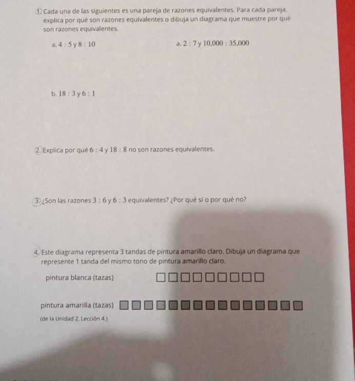 ① Cada una de las siguientes es una pareja de razones equivalentes. Para cada pareja,
explica por qué son razones equivalentes o dibuja un diagrama que muestre por qué
son razones equivalentes.
a. 4:5 y 8:10 a. 2:7 ν 10,000:35,000
b. 18:3 y 6:1
2.Explica por qué 6:4 y 18:8 no son razones equivalentes.
3.Son las razones 3:6 y 6:3 equivalentes? ¿Por qué sí o por qué no?
4, Este diagrama representa 3 tandas de pintura amarillo claro. Dibuja un diagrama que
represente 1 tanda del mismo tono de pintura amarillo claro.
pintura blanca (tazas)
pintura amarilla (tazas)
(de la Unidad 2, Lección 4.)