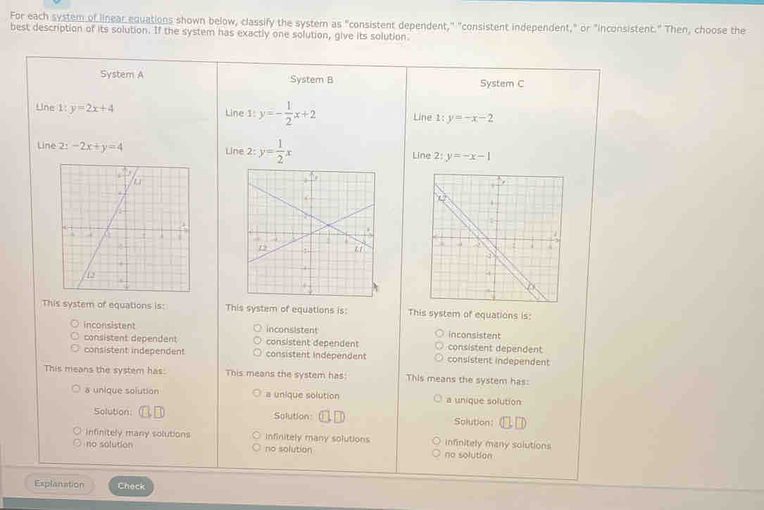 For each system of linear equations shown below, classify the system as " "consistent dependent," "consistent independent," or "inconsistent." Then, choose the
best description of its solution. If the system has exactly one solution, give its solution.
System A System B System C
Line 1: y=2x+4 Line 1:y=- 1/2 x+2 Line 1: y=-x-2
Line 2: -2x+y=4 Line 2: y= 1/2 x y=-x-1
Line 2:
This system of equations is: This system of equations is: This system of equations is:
inconsistent inconsistent inconsistent
consistent dependent consistent dependent consistent dependent
consistent independent consistent independent consistent independent
This means the system has: This means the system has: This means the system has:
a unique solution a unique solution a unique solution
Solution: □ □ Solution Solution:
Infinitely many solutions Infinitely many solutions infinitely many solutions
no solution no solution no solution
Explanation Check