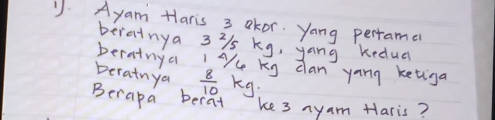 Ayam Haris 3 okor. yang perrame 
perainya 3i1s kg, yang kedua 
berainya "Ace kg dan yang ketiga 
Deratnya  8/10 kg
Berapa berat ke 3 ayam Haris?