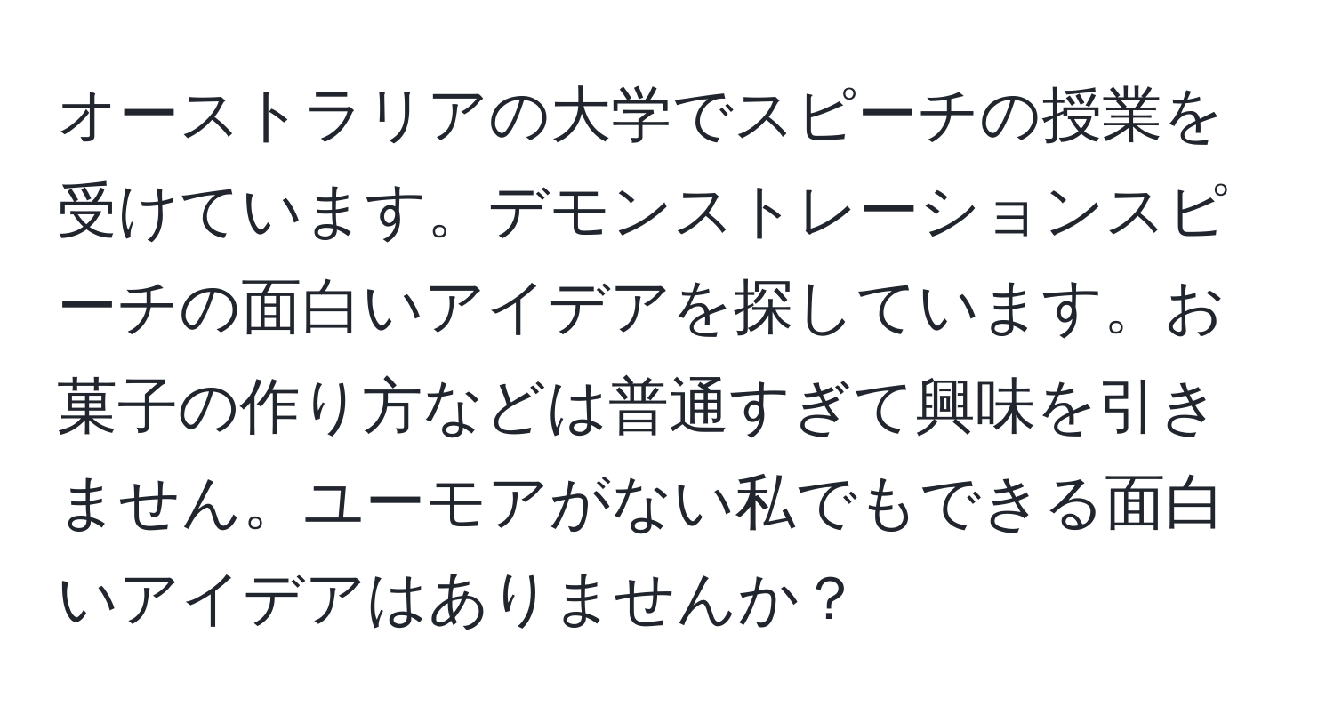 オーストラリアの大学でスピーチの授業を受けています。デモンストレーションスピーチの面白いアイデアを探しています。お菓子の作り方などは普通すぎて興味を引きません。ユーモアがない私でもできる面白いアイデアはありませんか？