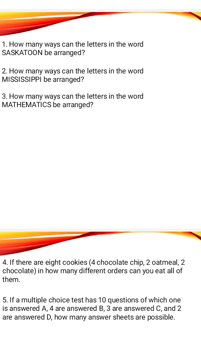 How many ways can the letters in the word 
SASKATOON be arranged? 
2. How many ways can the letters in the word 
MISSISSIPPI be arranged? 
3. How many ways can the letters in the word 
MATHEMATICS be arranged? 
4. If there are eight cookies (4 chocolate chip, 2 oatmeal, 2
chocolate) in how many different orders can you eat all of 
them. 
5. If a multiple choice test has 10 questions of which one 
is answered A, 4 are answered B, 3 are answered C, and 2
are answered D, how many answer sheets are possible.