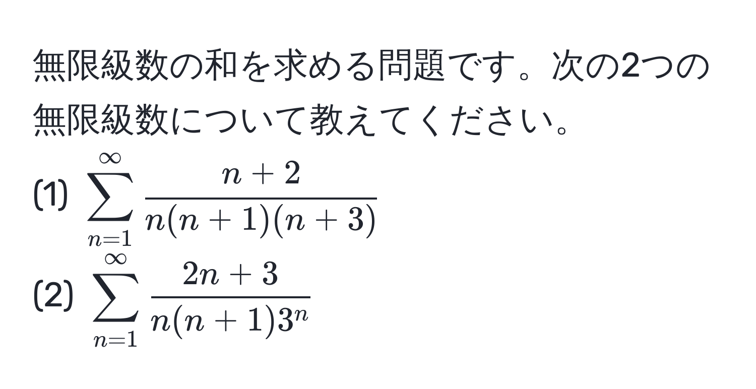 無限級数の和を求める問題です。次の2つの無限級数について教えてください。  
(1) $sum_(n=1)^(∈fty)  (n+2)/n(n+1)(n+3) $  
(2) $sum_(n=1)^(∈fty) frac2n+3n(n+1)3^n$