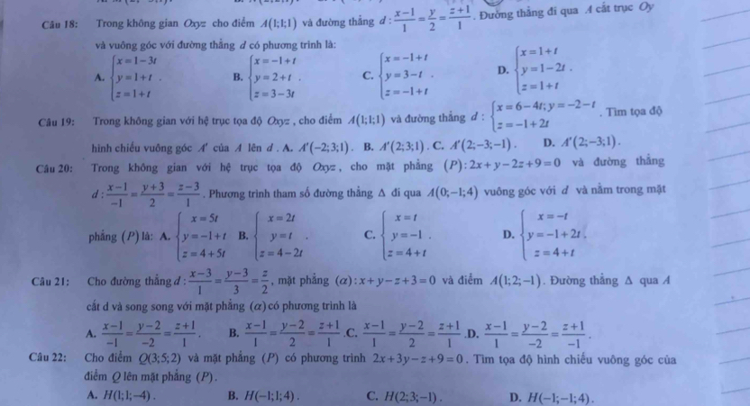 Trong không gian Oxyz cho điểm A(1;1;1) và đường thẳng d :  (x-1)/1 = y/2 = (z+1)/1 . Đường thẳng đi qua A cất trục Oy
và vuông góc với đường thằng # có phương trình là:
A. beginarrayl x=1-3t y=1+t. z=1+tendarray. B. beginarrayl x=-1+t y=2+t. z=3-3tendarray. C. beginarrayl x=-1+t y=3-t z=-1+tendarray. D. beginarrayl x=1+t y=1-2t. z=1+tendarray.
Câu 19: Trong không gian với hệ trục tọa độ Oxyz , cho điểm A(1;1;1) và đường thắng d:beginarrayl x=6-4t;y=-2-t z=-1+2tendarray.. Tìm tọa độ
hình chiếu vuông góc A' của A lên d . A. A'(-2;3;1). B. A'(2;3;1). C. A'(2;-3;-1) D. A'(2;-3;1).
Câu 20:  Trong không gian với hệ trục tọa độ Oxyz, cho mặt phẳng (P):2x+y-2z+9=0 và đường thẳng
d :  (x-1)/-1 = (y+3)/2 = (z-3)/1 . Phương trình tham số đường thẳng △ đi qua A(0;-1;4) vuông góc với d và nằm trong mặt
phẳng (P) là: A. beginarrayl x=5t y=-1+t z=4+5tendarray. B. beginarrayl x=2t y=t z=4-2tendarray. C. beginarrayl x=t y=-1. z=4+tendarray. D. beginarrayl x=-t y=-1+2t, z=4+tendarray.
Câu 21: Cho đường thẳng đ :  (x-3)/1 = (y-3)/3 = z/2  , mặt phẳng (α): x+y-z+3=0 và điểm A(1;2;-1). Đường thẳng ∆ qua A
cắt d và song song với mặt phẳng (ळ) có phương trình là
A.  (x-1)/-1 = (y-2)/-2 = (z+1)/1 . B.  (x-1)/1 = (y-2)/2 = (z+1)/1  .C.  (x-1)/1 = (y-2)/2 = (z+1)/1  .D.  (x-1)/1 = (y-2)/-2 = (z+1)/-1 .
Câu 22: Cho điểm Q(3;5;2) và mặt phẳng (P) có phương trình 2x+3y-z+9=0. Tìm tọa độ hình chiếu vuông góc của
điểm Q lên mặt phẳng (P).
A. H(1;1;-4). B. H(-1;1;4). C. H(2;3;-1). D. H(-1;-1;4).