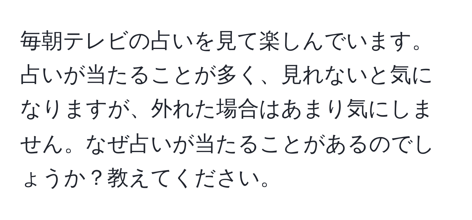 毎朝テレビの占いを見て楽しんでいます。占いが当たることが多く、見れないと気になりますが、外れた場合はあまり気にしません。なぜ占いが当たることがあるのでしょうか？教えてください。