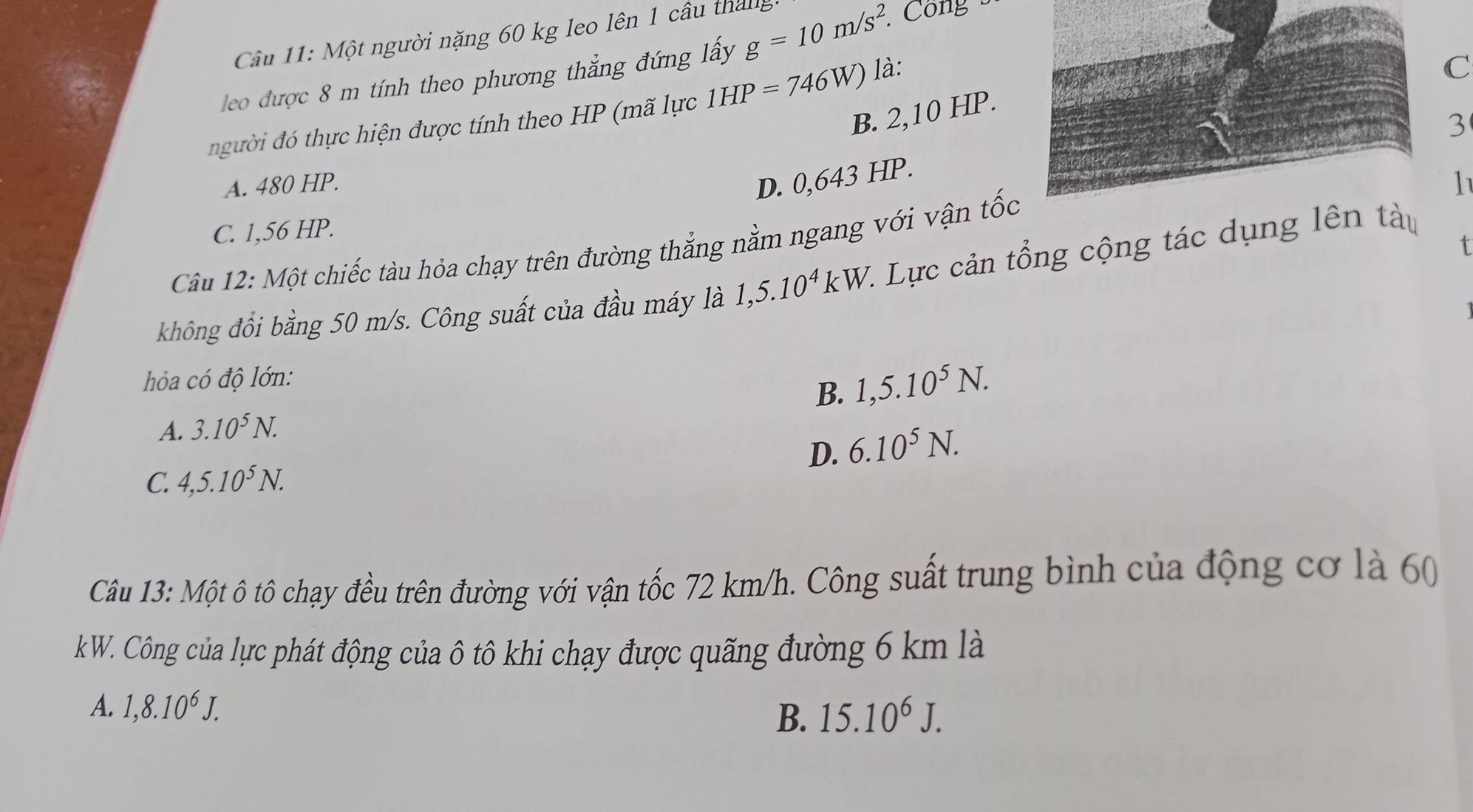 Cầu 11: Một người nặng 60 kg leo lên 1 cầu tháng
leo được 8 m tính theo phương thắng đứng lấy g=10m/s^2. Công
C
B. 2,10 HP.
ười đ thực hiện được tính theo HP (mã lực 1HP=746W) là:
3
A. 480 HP.
D. 0,643 HP.
C. 1,56 HP. 1
Câu 12: Một chiếc tàu hỏa chạy trên đường thẳng nằm ngang với vận tốc
không đồi bằng 50 m/s. Công suất của đầu máy là 1,5.10^4kW. 1 Lực cản tổng cộng tác dụng lên tàu
hóa có độ lớn:
B. 1, 5.10^5N.
A. 3.10^5N.
D. 6.10^5N.
C. 4, 5.10^5N. 
Câu 13: Một ô tô chạy đều trên đường với vận tốc 72 km/h. Công suất trung bình của động cơ là 60
k W. Công của lực phát động của ô tô khi chạy được quãng đường 6 km là
A. 1, 8.10^6J.
B. 15.10^6J.