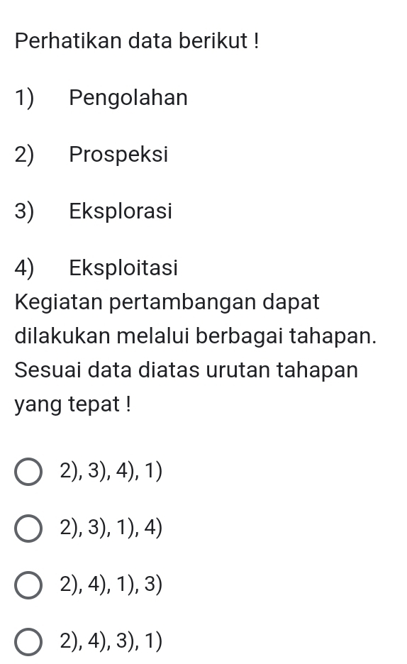 Perhatikan data berikut !
1) Pengolahan
2) Prospeksi
3) Eksplorasi
4) Eksploitasi
Kegiatan pertambangan dapat
dilakukan melalui berbagai tahapan.
Sesuai data diatas urutan tahapan
yang tepat !
2),3),4),1)
2),3),1),4)
2),4),1),3)
2),4),3),1)