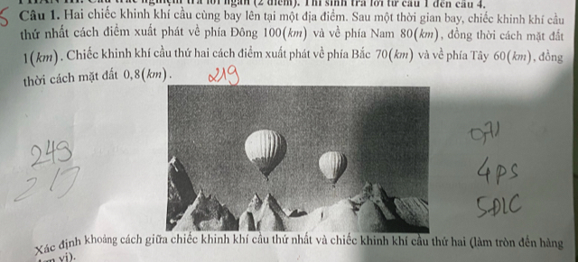 tra lộ1 ngan (2 tểm). Ih sinh tra lới từ cầu 1 đen cầu 4. 
Câu 1. Hai chiếc khinh khí cầu cùng bay lên tại một địa điểm. Sau một thời gian bay, chiếc khinh khí cầu 
thứ nhất cách điểm xuất phát về phía Đông 100(km) và về phía Nam 80(km), đồng thời cách mặt đất
1(km). Chiếc khinh khí cầu thứ hai cách điểm xuất phát về phía Bắc 70(km) và về phía Tây 60(km), đồng 
thời cách mặt đất 0, 8(km). 
Xác định khoảng cách giữa chiếc khinh khí cầu thứ nhất và chiếc khinh khí cầu thứ hai (làm tròn đến hàng 
n vi).