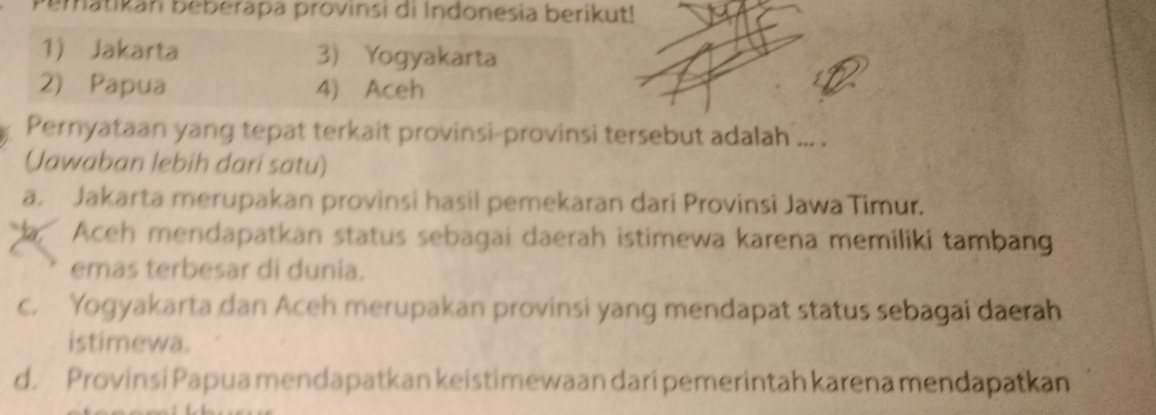 Pematikan beberapa provinsi di Indonesia berikut!
1) Jakarta 3) Yogyakarta
2) Papua 4) Aceh
Pernyataan yang tepat terkait provinsi-provinsi tersebut adalah ... .
(Jawaban lebih dari satu)
a. Jakarta merupakan provinsi hasil pemekaran dari Provinsi Jawa Timur.
, Aceh mendapatkan status sebagai daerah istimewa karena memiliki tambang
emas terbesar di dunia.
c. Yogyakarta dan Aceh merupakan provinsi yang mendapat status sebagai daerah
istimewa.
d. Provinsi Papua mendapatkan keistimewaan dari pemerintah karena mendapatkan