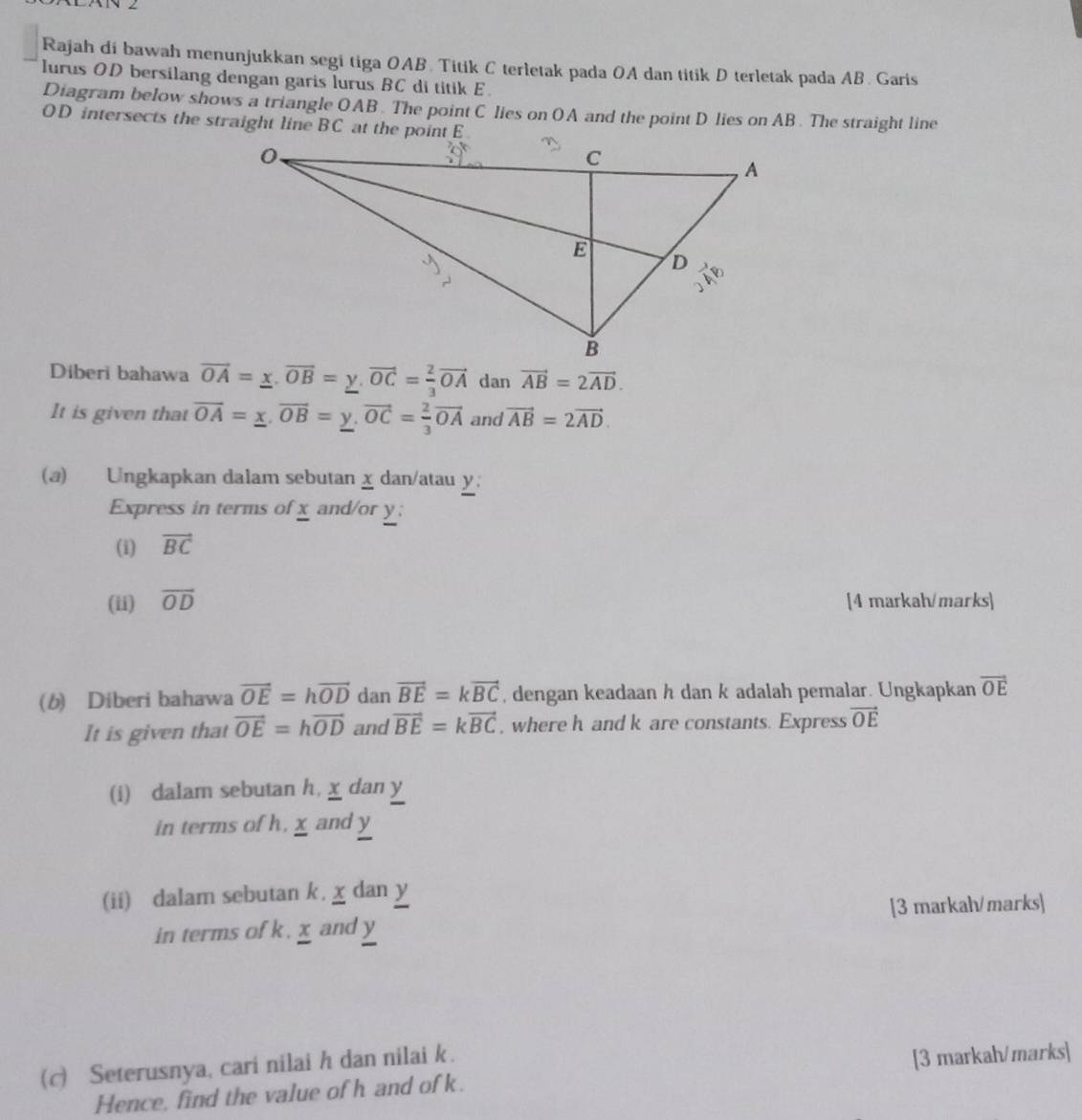 Rajah di bawah menunjukkan segi tiga OAB. Titik C terletak pada OA dan titik D terletak pada AB. Garis 
lurus OD bersilang dengan garis lurus BC di titik E. 
Diagram below shows a triangle OAB. The point C lies on OA and the point D lies on AB. The straight line
OD intersects the straight line BC at the point E
Diberi bahawa vector OA=_ x. OB=y. overline y, vector OC= 2/3 vector OA dan vector AB=2vector AD. 
It is given that vector OA=_ x, vector OB=_ y, vector OC= 2/3 vector OA and vector AB=2vector AD. 
(a) Ungkapkan dalam sebutan χ dan/atau y; 
Express in terms of x and/or y; 
(i) vector BC
(ii) vector OD [4 markah/marks] 
(b) Diberi bahawa vector OE=hvector OD dan vector BE=kvector BC , dengan keadaan h dan k adalah pemalar. Ungkapkan vector OE
It is given that vector OE=hvector OD and vector BE=kvector BC , where h and k are constants. Express vector OE
(i) dalam sebutan h, x dan y
in terms of h, x and y
(ii) dalam sebutan k. x dan y
in terms of k. x and y [3 markah/marks] 
(c) Seterusnya, cari nilai h dan nilai k. 
Hence, find the value of h and of k. [3 markah/marks]