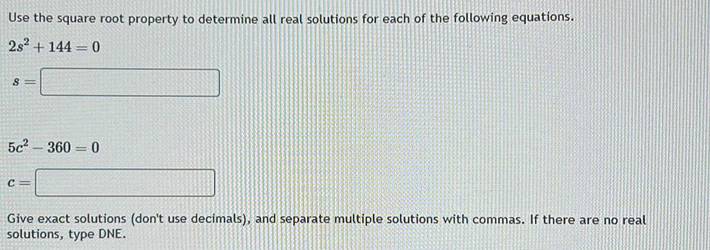 Use the square root property to determine all real solutions for each of the following equations.
2s^2+144=0
s=□
5c^2-360=0
c=□
Give exact solutions (don't use decimals), and separate multiple solutions with commas. If there are no real 
solutions, type DNE.