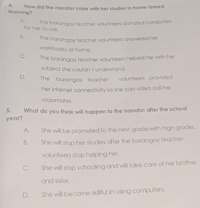 How did the narrator cope with her studies in home-based
learning?
A. The barangay teacher volunteers donated computers
for her to use.
B. The barangay teacher volunteers answered her
workbooks at home.
C. The barangay teacher volunteers helped her with her
subject she couldn't understand.
D. The barangay teacher volunteers provided 
her internet connectivity so she can video call her
classmates.
5. What do you think will happen to the narrator after the school
year?
A. She will be promoted to the next grade with high grades.
B. She will stop her studies after the barangay teacher-
volunteers stop helping her.
C. She will stop schooling and will take care of her brother
and sister.
D. She will become skillful in using computers.