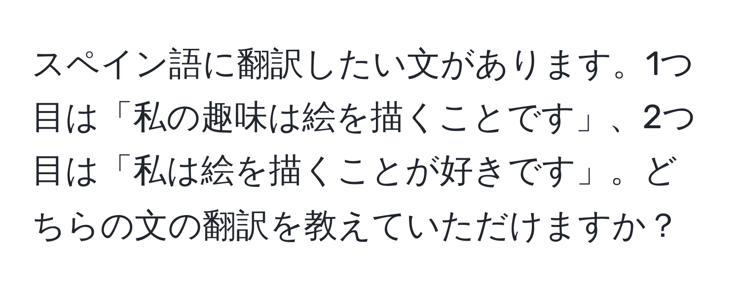 スペイン語に翻訳したい文があります。1つ目は「私の趣味は絵を描くことです」、2つ目は「私は絵を描くことが好きです」。どちらの文の翻訳を教えていただけますか？