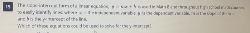 The slope-intercept form of a linear equation, y=mx+b is used in Math 8 and throughout high school math courses 
to easily identify lines: where x is the independent variable, y is the dependent variable, m is the slope of the line, 
and b is the y-intercept of the line. 
Which of these equations could be used to solve for the y-intercept?