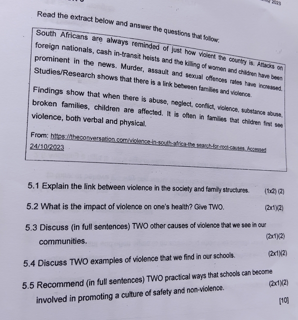 m/ 2023 
Read the extract below and answer the questions that follow. 
South Africans are always reminded of just how violent the country is. Attacks or 
foreign nationals, cash in-transit heists and the killing of women and children have been 
prominent in the news. Murder, assault and sexual offences rates have increased. 
Studies/Research shows that there is a link between families and violence. 
Findings show that when there is abuse, neglect, conflict, violence, substance abuse, 
broken families, children are affected. It is often in families that children first see 
violence, both verbal and physical. 
From: https://theconversation.com/violence-in-south-africa-the search-for-root-causes. Accessed 
24/10/2023 
5.1 Explain the link between violence in the society and family structures. (1x2) (2) 
5.2 What is the impact of violence on one's health? Give TWO. (2x1)(2) 
5.3 Discuss (in full sentences) TWO other causes of violence that we see in our 
communities. (2x1)(2) 
5.4 Discuss TWO examples of violence that we find in our schools. (2x1)(2) 
5.5 Recommend (in full sentences) TWO practical ways that schools can become 
involved in promoting a culture of safety and non-violence. (2x1)(2) 
[10]