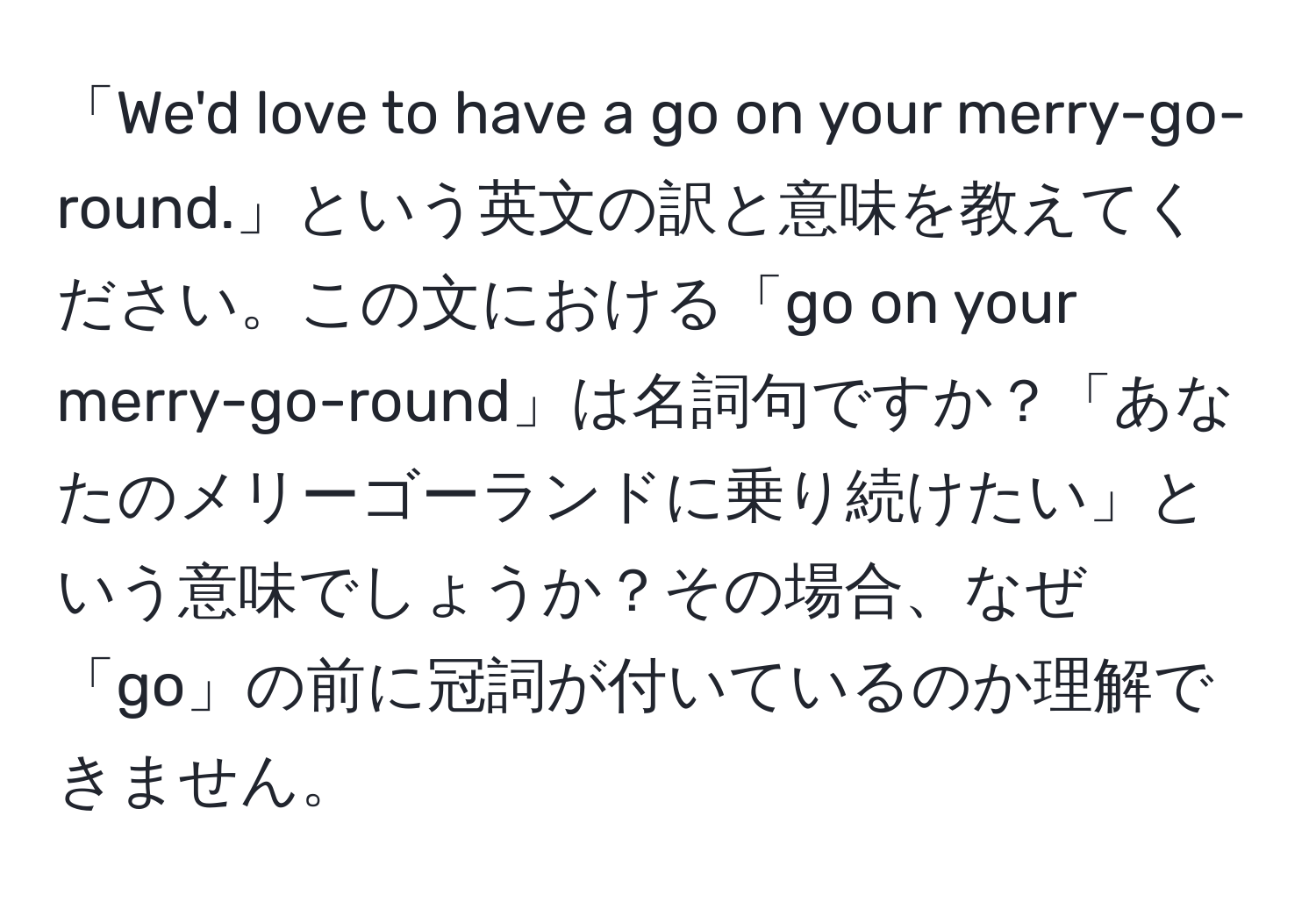 「We'd love to have a go on your merry-go-round.」という英文の訳と意味を教えてください。この文における「go on your merry-go-round」は名詞句ですか？「あなたのメリーゴーランドに乗り続けたい」という意味でしょうか？その場合、なぜ「go」の前に冠詞が付いているのか理解できません。