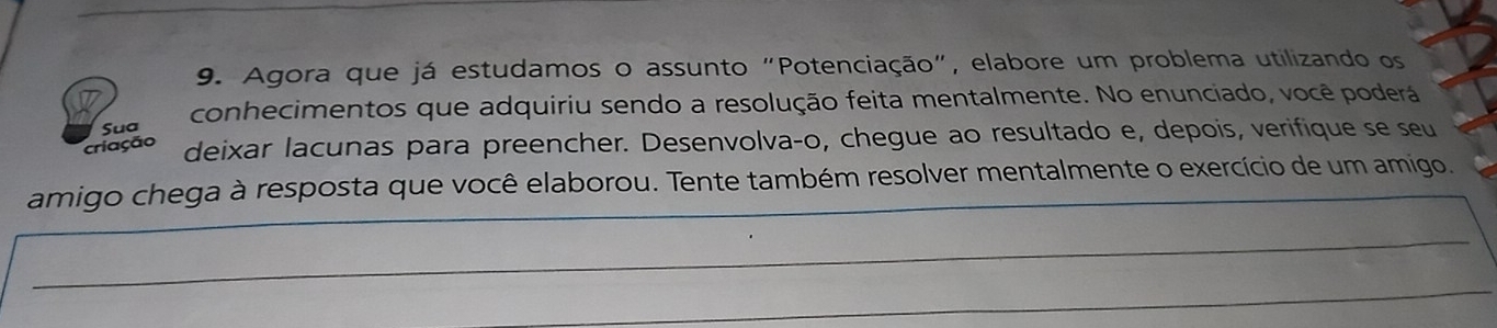 Agora que já estudamos o assunto "Potenciação", elabore um problema utilizando os 
Sua conhecimentos que adquiriu sendo a resolução feita mentalmente. No enunciado, você poderá 
criação deixar lacunas para preencher. Desenvolvaço, chegue ao resultado e, depois, verifique se seu 
amigo chega à resposta que você elaborou. Tente também resolver mentalmente o exercício de um amigo.