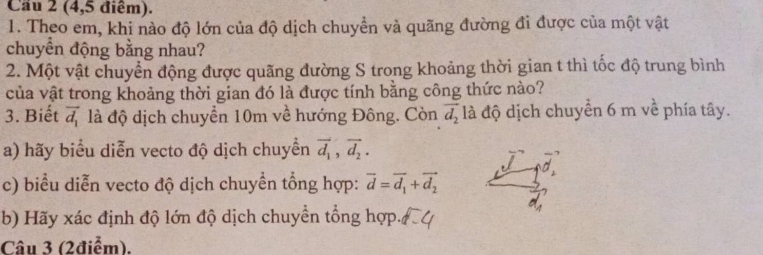 Cầu 2 (4,5 điểm). 
1. Theo em, khi nào độ lớn của độ dịch chuyền và quãng đường đi được của một vật 
chuyển động bằng nhau? 
2. Một vật chuyển động được quãng đường S trong khoảng thời gian t thì tốc độ trung bình 
của vật trong khoảng thời gian đó là được tính bằng công thức nào? 
3. Biết vector d_1 là độ dịch chuyển 10m về hướng Đông. Còn vector d_2 đà độ dịch chuyển 6 m về phía tây. 
a) hãy biểu diễn vecto độ dịch chuyển vector d_1, vector d_2. 
/ 
c) biểu diễn vecto độ dịch chuyển tổng hợp: vector d=vector d_1+vector d_2
b) Hãy xác định độ lớn độ dịch chuyển tổng hợp. 
Câu 3 (2điểm).